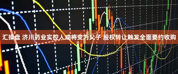 汇操盘 济川药业实控人或将变为父子 股权转让触发全面要约收购
