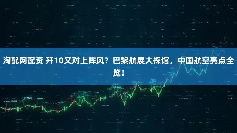 淘配网配资 歼10又对上阵风？巴黎航展大探馆，中国航空亮点全览！
