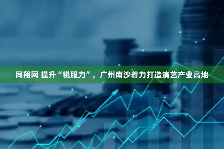 同翔网 提升“税服力”，广州南沙着力打造演艺产业高地
