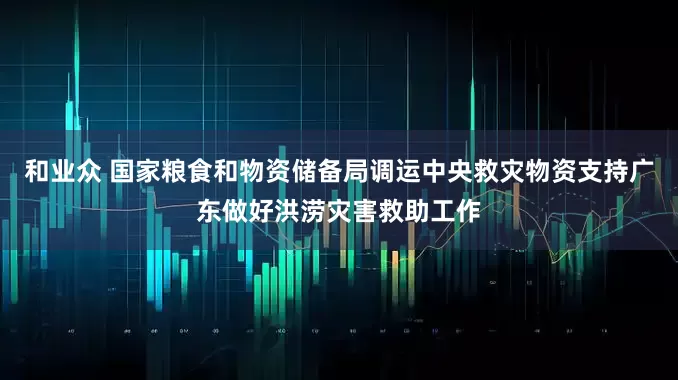 和业众 国家粮食和物资储备局调运中央救灾物资支持广东做好洪涝灾害救助工作