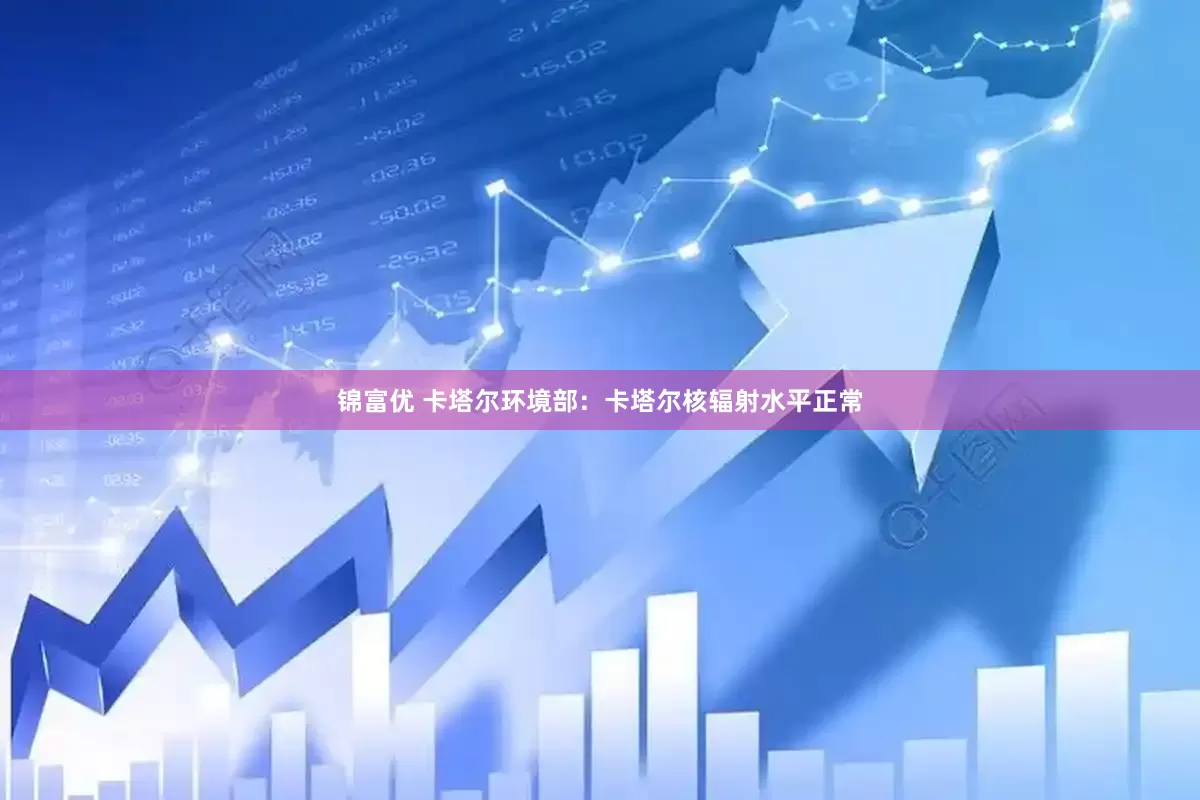 锦富优 卡塔尔环境部：卡塔尔核辐射水平正常