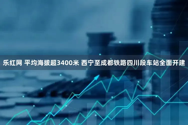 乐红网 平均海拔超3400米 西宁至成都铁路四川段车站全面开建
