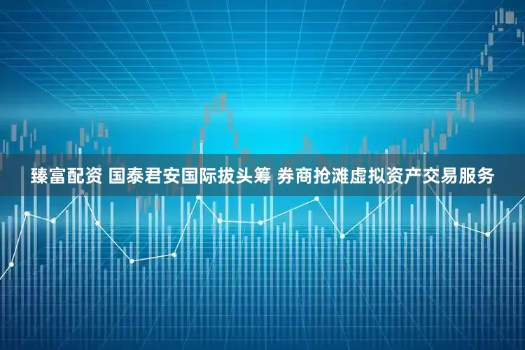 臻富配资 国泰君安国际拔头筹 券商抢滩虚拟资产交易服务