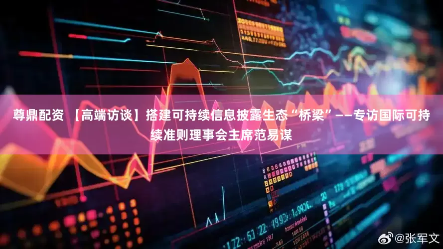 尊鼎配资 【高端访谈】搭建可持续信息披露生态“桥梁”——专访国际可持续准则理事会主席范易谋