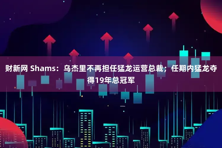 财新网 Shams：乌杰里不再担任猛龙运营总裁；任期内猛龙夺得19年总冠军