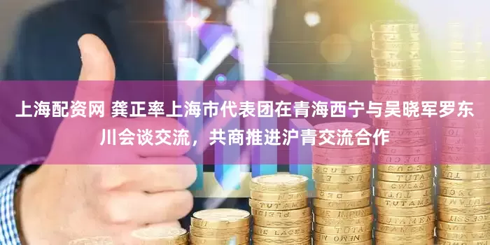 上海配资网 龚正率上海市代表团在青海西宁与吴晓军罗东川会谈交流，共商推进沪青交流合作