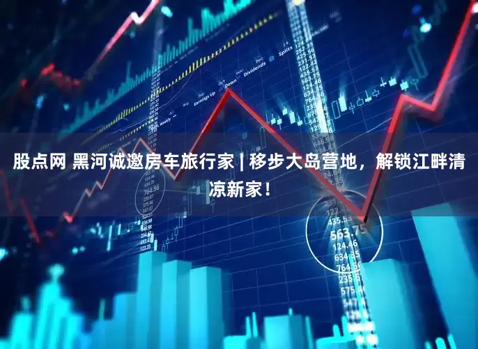 股点网 黑河诚邀房车旅行家 | 移步大岛营地，解锁江畔清凉新家！