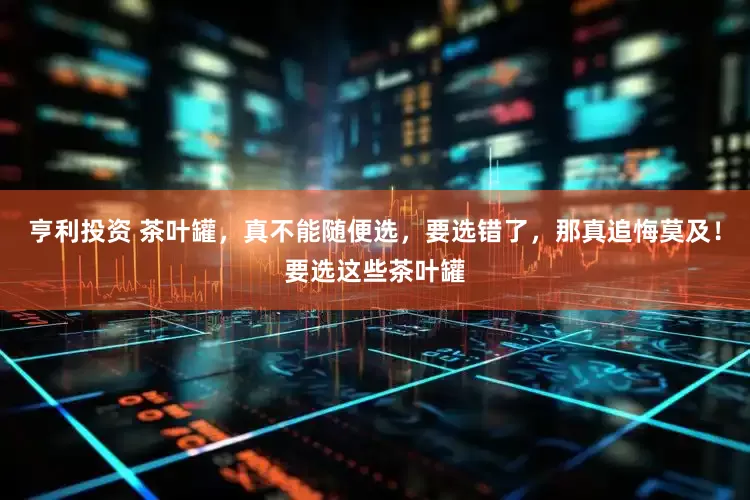 亨利投资 茶叶罐，真不能随便选，要选错了，那真追悔莫及！要选这些茶叶罐