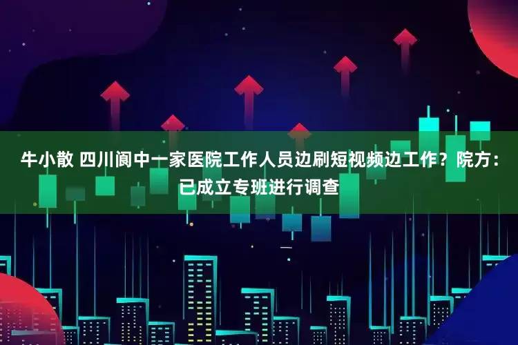 牛小散 四川阆中一家医院工作人员边刷短视频边工作？院方：已成立专班进行调查