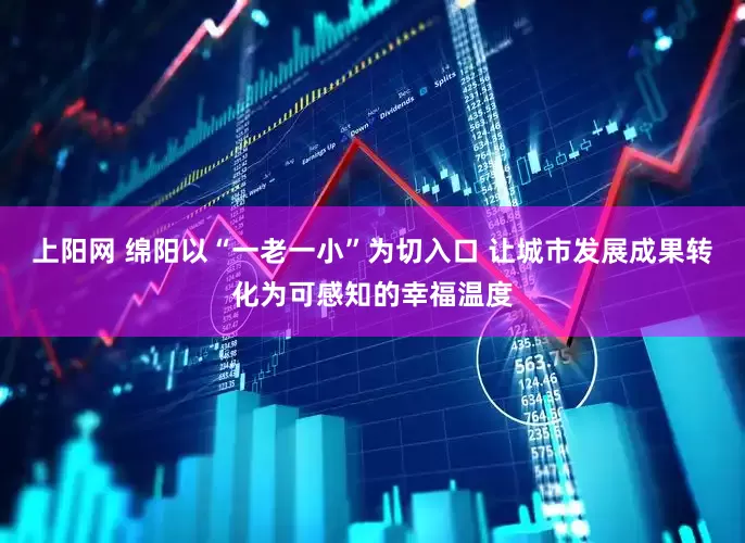 上阳网 绵阳以“一老一小”为切入口 让城市发展成果转化为可感知的幸福温度