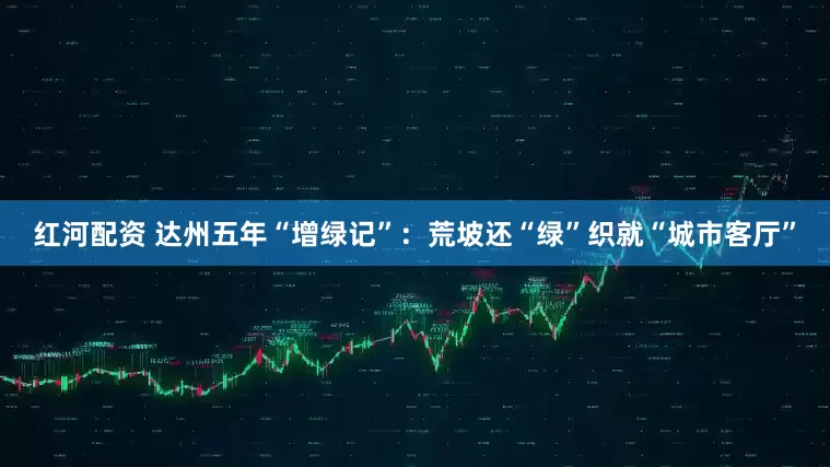 红河配资 达州五年“增绿记”：荒坡还“绿”织就“城市客厅”