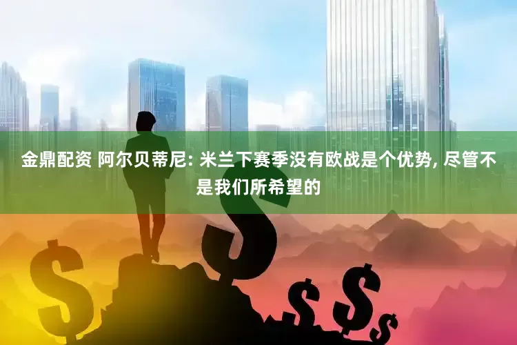 金鼎配资 阿尔贝蒂尼: 米兰下赛季没有欧战是个优势, 尽管不是我们所希望的