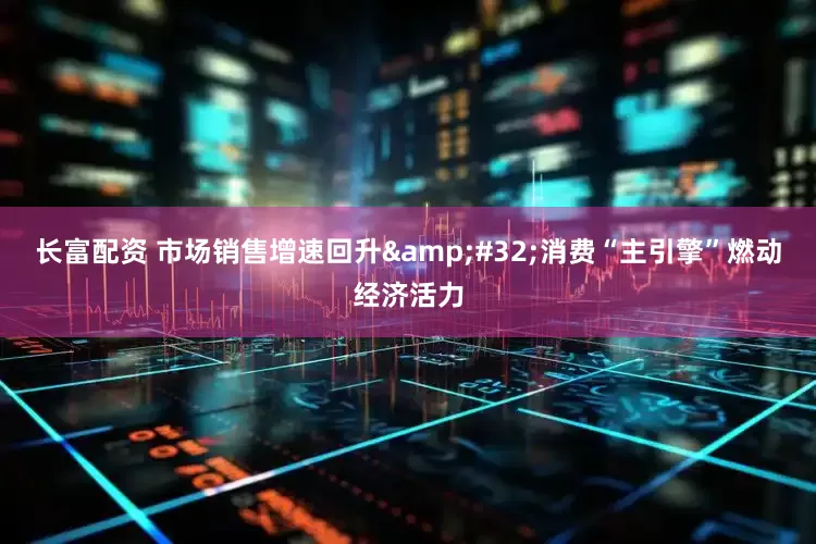 长富配资 市场销售增速回升&#32;消费“主引擎”燃动经济活力