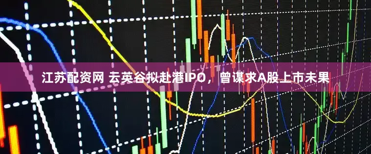 江苏配资网 云英谷拟赴港IPO，曾谋求A股上市未果