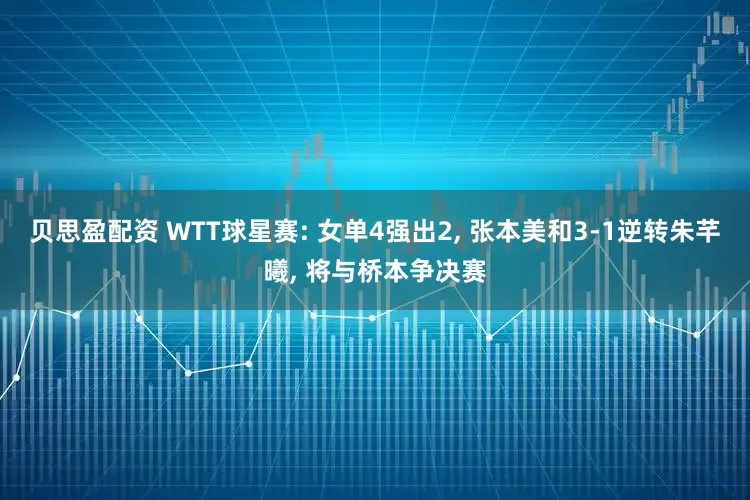 贝思盈配资 WTT球星赛: 女单4强出2, 张本美和3-1逆转朱芊曦, 将与桥本争决赛