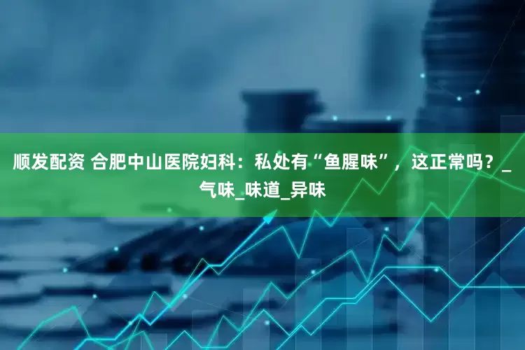 顺发配资 合肥中山医院妇科：私处有“鱼腥味”，这正常吗？_气味_味道_异味