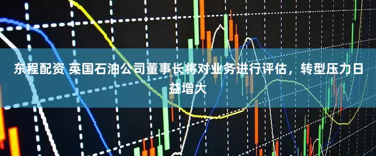 东程配资 英国石油公司董事长将对业务进行评估，转型压力日益增大
