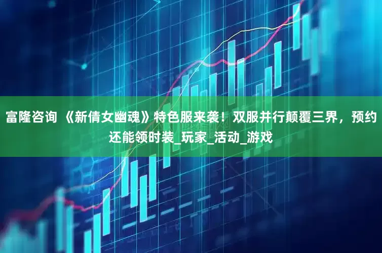 富隆咨询 《新倩女幽魂》特色服来袭！双服并行颠覆三界，预约还能领时装_玩家_活动_游戏