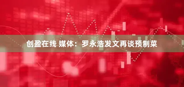 创盈在线 媒体：罗永浩发文再谈预制菜