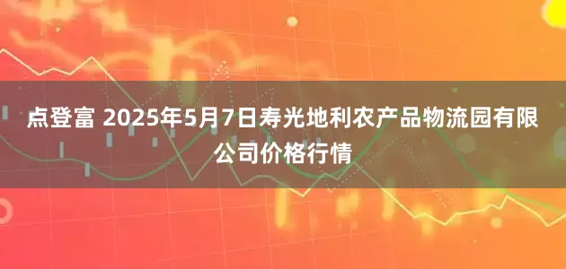 点登富 2025年5月7日寿光地利农产品物流园有限公司价格行情