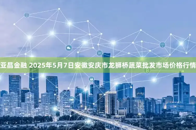 亚晶金融 2025年5月7日安徽安庆市龙狮桥蔬菜批发市场价格行情