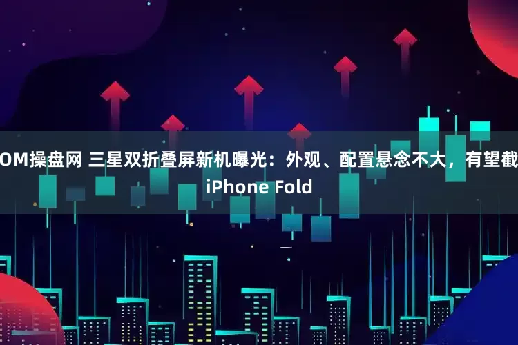 MOM操盘网 三星双折叠屏新机曝光：外观、配置悬念不大，有望截击iPhone Fold