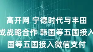 高开网 宁德时代与丰田在印尼达成战略合作 韩国等五国接入微信支付