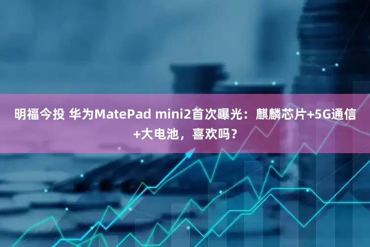明福今投 华为MatePad mini2首次曝光：麒麟芯片+5G通信+大电池，喜欢吗？