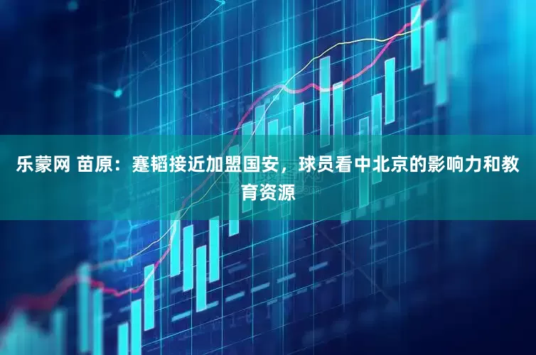 乐蒙网 苗原：蹇韬接近加盟国安，球员看中北京的影响力和教育资源