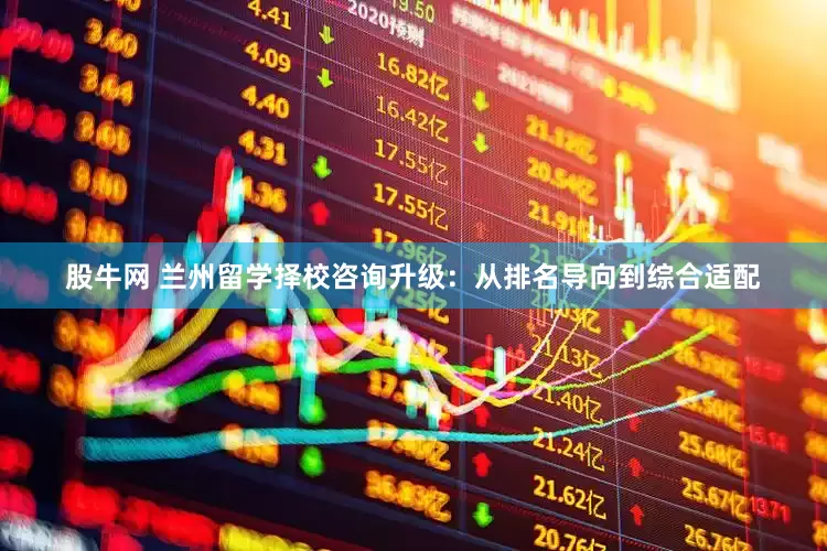 股牛网 兰州留学择校咨询升级：从排名导向到综合适配